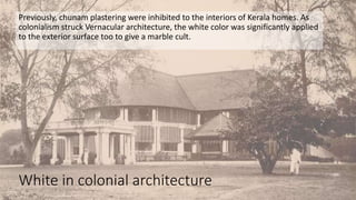 White in colonial architecture
Previously, chunam plastering were inhibited to the interiors of Kerala homes. As
colonialism struck Vernacular architecture, the white color was significantly applied
to the exterior surface too to give a marble cult.
 
