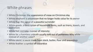 White phrases
• White Christmas: the appearance of snow on Christmas day
• White elephant: a possession that no longer holds value for its owner
• White flag: the signal of a peaceful surrender
• White goods: a description of household items, such as linens, towels, and
appliances
• White hot: extreme manner of intensity
• White lie: a harmless untruth usually told out of politeness Why white
instead of another color?
• White sauce: a sauce made from stock, butter, flour and seasonings
• White feather: a symbol of cowardice
 