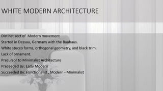 WHITE MODERN ARCHITECTURE
Distinct sect of Modern movement
Started in Dessau, Germany with the Bauhaus.
White stucco forms, orthogonal geometry, and black trim.
Lack of ornament.
Precursor to Minimalist Architecture
Preceeded By: Early Modern
Succeeded By: Functionalist , Modern - Minimalist
 