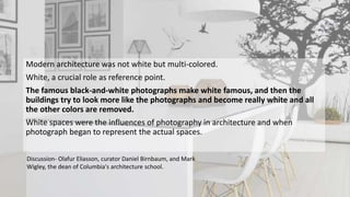 Modern architecture was not white but multi-colored.
White, a crucial role as reference point.
The famous black-and-white photographs make white famous, and then the
buildings try to look more like the photographs and become really white and all
the other colors are removed.
White spaces were the influences of photography in architecture and when
photograph began to represent the actual spaces.
Discussion- Olafur Eliasson, curator Daniel Birnbaum, and Mark
Wigley, the dean of Columbia's architecture school.
 