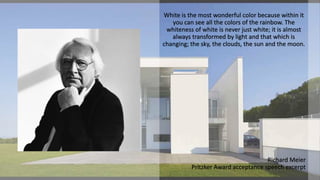 White is the most wonderful color because within it
you can see all the colors of the rainbow. The
whiteness of white is never just white; it is almost
always transformed by light and that which is
changing; the sky, the clouds, the sun and the moon.
Richard Meier
Pritzker Award acceptance speech excerpt
 