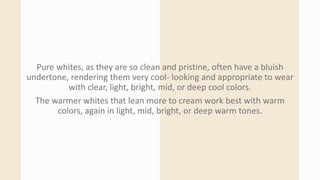Pure whites, as they are so clean and pristine, often have a bluish
undertone, rendering them very cool- looking and appropriate to wear
with clear, light, bright, mid, or deep cool colors.
The warmer whites that lean more to cream work best with warm
colors, again in light, mid, bright, or deep warm tones.
 