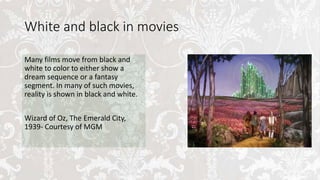 White and black in movies
Many films move from black and
white to color to either show a
dream sequence or a fantasy
segment. In many of such movies,
reality is shown in black and white.
Wizard of Oz, The Emerald City,
1939- Courtesy of MGM
 