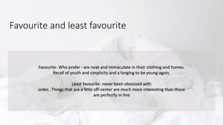 Favourite and least favourite
Favourite- Who prefer - are neat and immaculate in their clothing and homes.
Recall of youth and simplicity and a longing to be young again.
Least favourite- never been obsessed with
order.. Things that are a little off-center are much more interesting than those
are perfectly in line
 