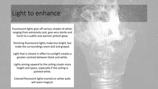 Light to enhance
Fluorescent lights give off various shades of white-
ranging from extremely cool, give very sterile and
harsh to a subtle and warmer pinkish glow.
Dimming fluorescent lights make less bright, but
make the surroundings seem dull and grayed.
Light that is closest in effect to sunlight creates a
greater contrast between black and white.
Lights aiming upward to the ceiling create more
height and space, especially if the ceiling is
painted white.
Colored florescent lights trained on white walls
will seem magical.
 