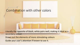Combination with other colors
Literally the opposite of black, white pairs well, making it ideal as a
secondary colour.
Draws out the elements of more stimulating colours
Guide your user's attention if known to use it.
 