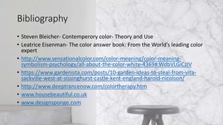 Bibliography
• Steven Bleicher- Contemperory color- Theory and Use
• Leatrice Eisenman- The color answer book: From the World’s leading color
expert
• http://www.sensationalcolor.com/color-meaning/color-meaning-
symbolism-psychology/all-about-the-color-white-4369#.WdbVLGiCzIV
• https://www.gardenista.com/posts/10-garden-ideas-to-steal-from-vita-
sackville-west-at-sissinghurst-castle-kent-england-harold-nicolson/
• http://www.deeptrancenow.com/colortherapy.htm
• www.housebeautiful.co.uk
• www.designsponge.com
 