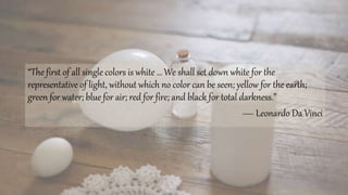 “The first of all single colors is white … We shall set down white for the
representative of light, without which no color can be seen; yellow for the earth;
green for water; blue for air; red for fire; and black for total darkness.”
— Leonardo Da Vinci
 
