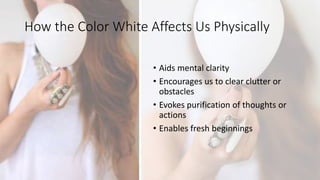 How the Color White Affects Us Physically
• Aids mental clarity
• Encourages us to clear clutter or
obstacles
• Evokes purification of thoughts or
actions
• Enables fresh beginnings
 