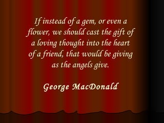 If instead of a gem, or even a flower, we should cast the gift of a loving thought into the heart of a friend, that would be giving as the angels give. George MacDonald 