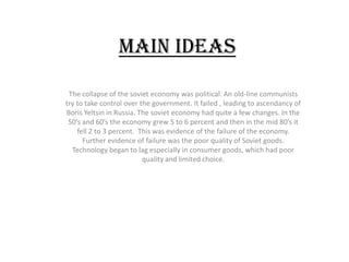 Main Ideas

 The collapse of the soviet economy was political. An old-line communists
try to take control over the government. It failed , leading to ascendancy of
Boris Yeltsin in Russia. The soviet economy had quite a few changes. In the
 50’s and 60’s the economy grew 5 to 6 percent and then in the mid 80’s it
    fell 2 to 3 percent. This was evidence of the failure of the economy.
      Further evidence of failure was the poor quality of Soviet goods.
  Technology began to lag especially in consumer goods, which had poor
                          quality and limited choice.
 