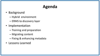 Agenda
• Background
– Hybrid environment
– ERMS to discovery layer
• Implementation
– Training and preparation
– Migrating content
– Fixing & enhancing metadata
• Lessons Learned
 