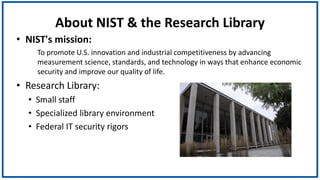 About NIST & the Research Library
• NIST's mission:
To promote U.S. innovation and industrial competitiveness by advancing
measurement science, standards, and technology in ways that enhance economic
security and improve our quality of life.
• Research Library:
• Small staff
• Specialized library environment
• Federal IT security rigors
 
