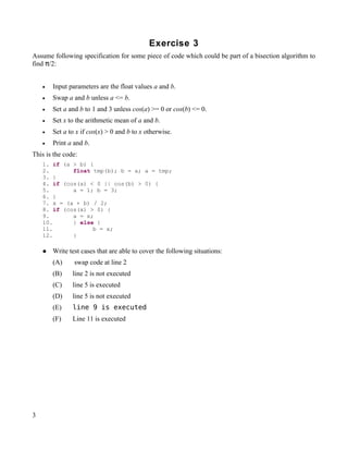 Exercise 3
Assume following specification for some piece of code which could be part of a bisection algorithm to
find π/2:


    •   Input parameters are the float values a and b.
    •   Swap a and b unless a <= b.
    •   Set a and b to 1 and 3 unless cos(a) >= 0 or cos(b) <= 0.
    •   Set x to the arithmetic mean of a and b.
    •   Set a to x if cos(x) > 0 and b to x otherwise.
    •   Print a and b.
This is the code:
    1. if (a > b) {
    2.       float tmp(b); b = a; a = tmp;
    3. }
    4. if (cos(a) < 0 || cos(b) > 0) {
    5.       a = 1; b = 3;
    6. }
    7. x = (a + b) / 2;
    8. if (cos(x) > 0) {
    9.       a = x;
    10.      } else {
    11.            b = x;
    12.      }

       Write test cases that are able to cover the following situations:
        (A)     swap code at line 2
        (B)    line 2 is not executed
        (C)    line 5 is executed
        (D)    line 5 is not executed
        (E)    line 9 is executed
        (F)    Line 11 is executed




3
 