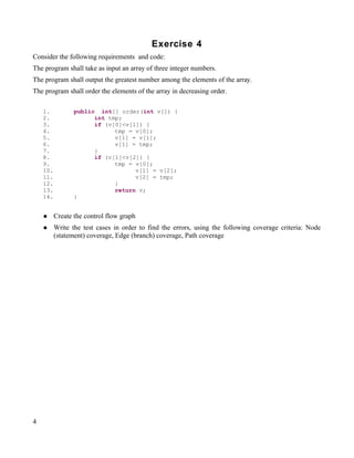 Exercise 4
Consider the following requirements and code:
The program shall take as input an array of three integer numbers.
The program shall output the greatest number among the elements of the array.
The program shall order the elements of the array in decreasing order.

    1.           public int[] order(int v[]) {
    2.                 int tmp;
    3.                 if (v[0]<v[1]) {
    4.                       tmp = v[0];
    5.                       v[1] = v[1];
    6.                       v[1] = tmp;
    7.                 }
    8.                 if (v[1]<v[2]) {
    9.                       tmp = v[0];
    10.                            v[1] = v[2];
    11.                            v[2] = tmp;
    12.                      }
    13.                      return v;
    14.          }


         Create the control flow graph
         Write the test cases in order to find the errors, using the following coverage criteria: Node
          (statement) coverage, Edge (branch) coverage, Path coverage




4
 