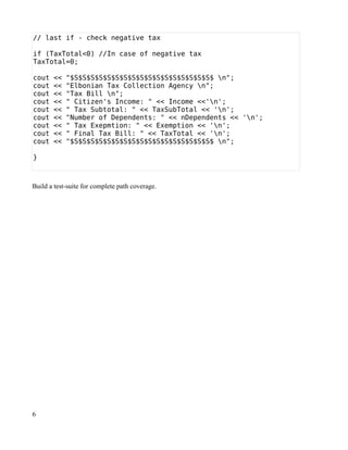 // last if - check negative tax

if (TaxTotal<0) //In case of negative tax
TaxTotal=0;

cout   <<   "$S$S$S$S$S$S$S$S$S$S$S$S$S$S$S$S$S$ n";
cout   <<   "Elbonian Tax Collection Agency n";
cout   <<   "Tax Bill n";
cout   <<   " Citizen's Income: " << Income <<'n';
cout   <<   " Tax Subtotal: " << TaxSubTotal << 'n';
cout   <<   "Number of Dependents: " << nDependents << 'n';
cout   <<   " Tax Exepmtion: " << Exemption << 'n';
cout   <<   " Final Tax Bill: " << TaxTotal << 'n';
cout   <<   "$S$S$S$S$S$S$S$S$S$S$S$S$S$S$S$S$S$ n";

}



Build a test-suite for complete path coverage.




6
 