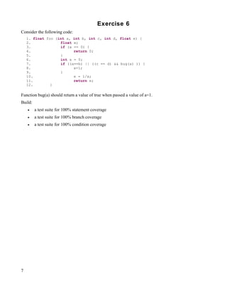 Exercise 6
Consider the following code:
    1. float foo (int a, int b, int c, int d, float e) {
    2.             float e;
    3.             if (a == 0) {
    4.                   return 0;
    5.             }
    6.             int x = 0;
    7.             if ((a==b) || ((c == d) && bug(a) )) {
    8.                   x=1;
    9.             }
    10.                  e = 1/x;
    11.                  return e;
    12.        }

Function bug(a) should return a value of true when passed a value of a=1.
Build:
    •    a test suite for 100% statement coverage
    •    a test suite for 100% branch coverage
    •    a test suite for 100% condition coverage




7
 
