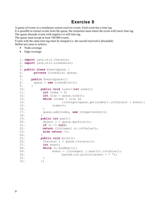 Exercise 8
A queue of events in a simulation system receives events. Each event has a time tag.
It is possible to extract events from the queue, the extraction must return the event with lower time tag.
The queue discards events with negative or null time tag.
The queue must accept at least 100.000 events.
Events with the same time tag must be merged (i.e. the second received is discarded)
Define test cases to achieve
     • Node coverage
     • Edge coverage

    1. import java.util.Iterator;
    2. import java.util.LinkedList;
    3.
    4. public class EventsQueue {
    5.       private LinkedList queue;
    6.
    7.     public EventsQueue(){
    8.       queue = new LinkedList();
    9.     }
    10.          public void insert(int event){
    11.            int index = 0;
    12.            int size = queue.size();
    13.            while (index < size &&
    14.                       ((Integer)queue.get(index)).intValue() < event){
    15.                  index++;
    16.            }
    17.            queue.add(index, new Integer(event));
    18.          }
    19.          public int pop(){
    20.            Object o = queue.getFirst();
    21.            if (o != null)
    22.            return ((Integer) o).intValue();
    23.            else return -1;
    24.          }
    25.          public void print(){
    26.            Iterator i = queue.iterator();
    27.            int event;
    28.            while (i.hasNext()){
    29.                  event = ((Integer) i.next()).intValue();
    30.                       System.out.println(event + " ");
    31.            }
    32.          }}




9
 