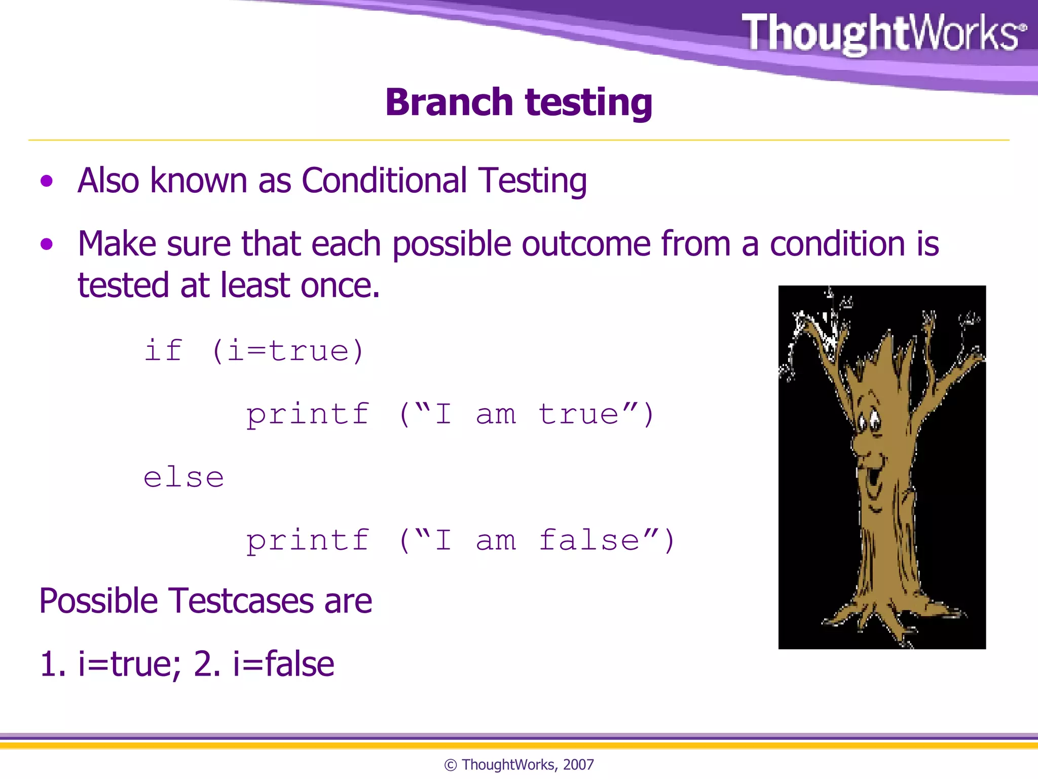 Branch testing Also known as Conditional Testing Make sure that each possible outcome from a condition is tested at least once. if (i=true)    printf (“I am true”) else   printf (“I am false”) Possible Testcases are  1. i=true; 2. i=false 