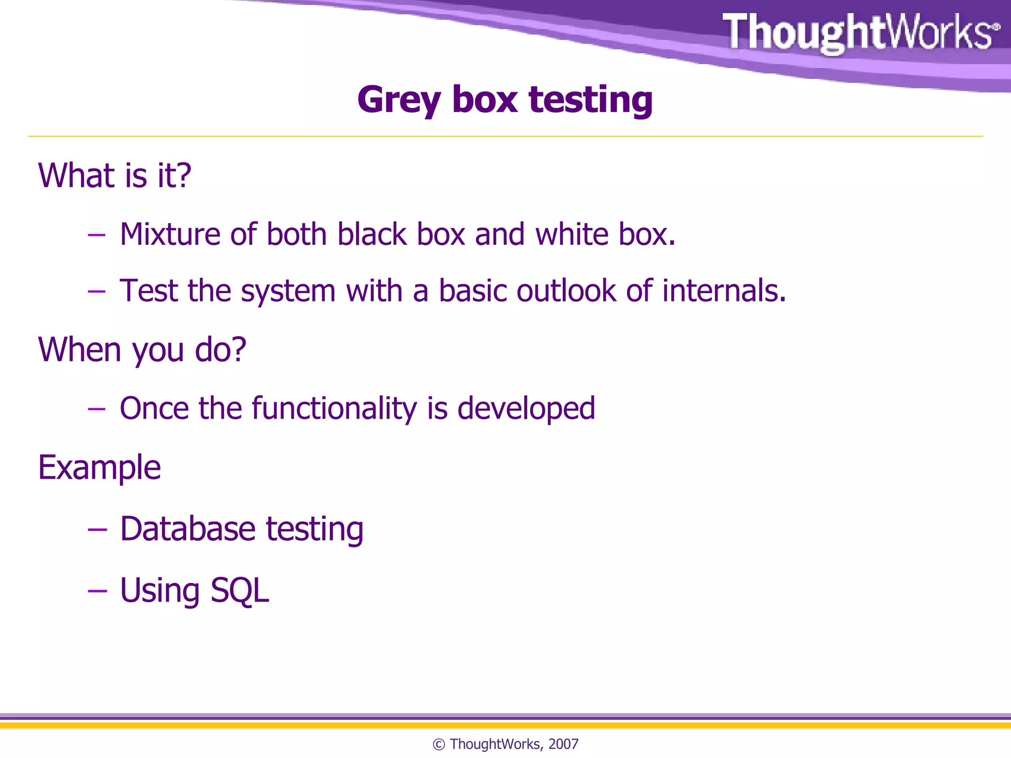 Grey box testing What is it? Mixture of both black box and white box.  Test the system with a basic outlook of internals. When you do? Once the functionality is developed Example Database testing Using SQL 