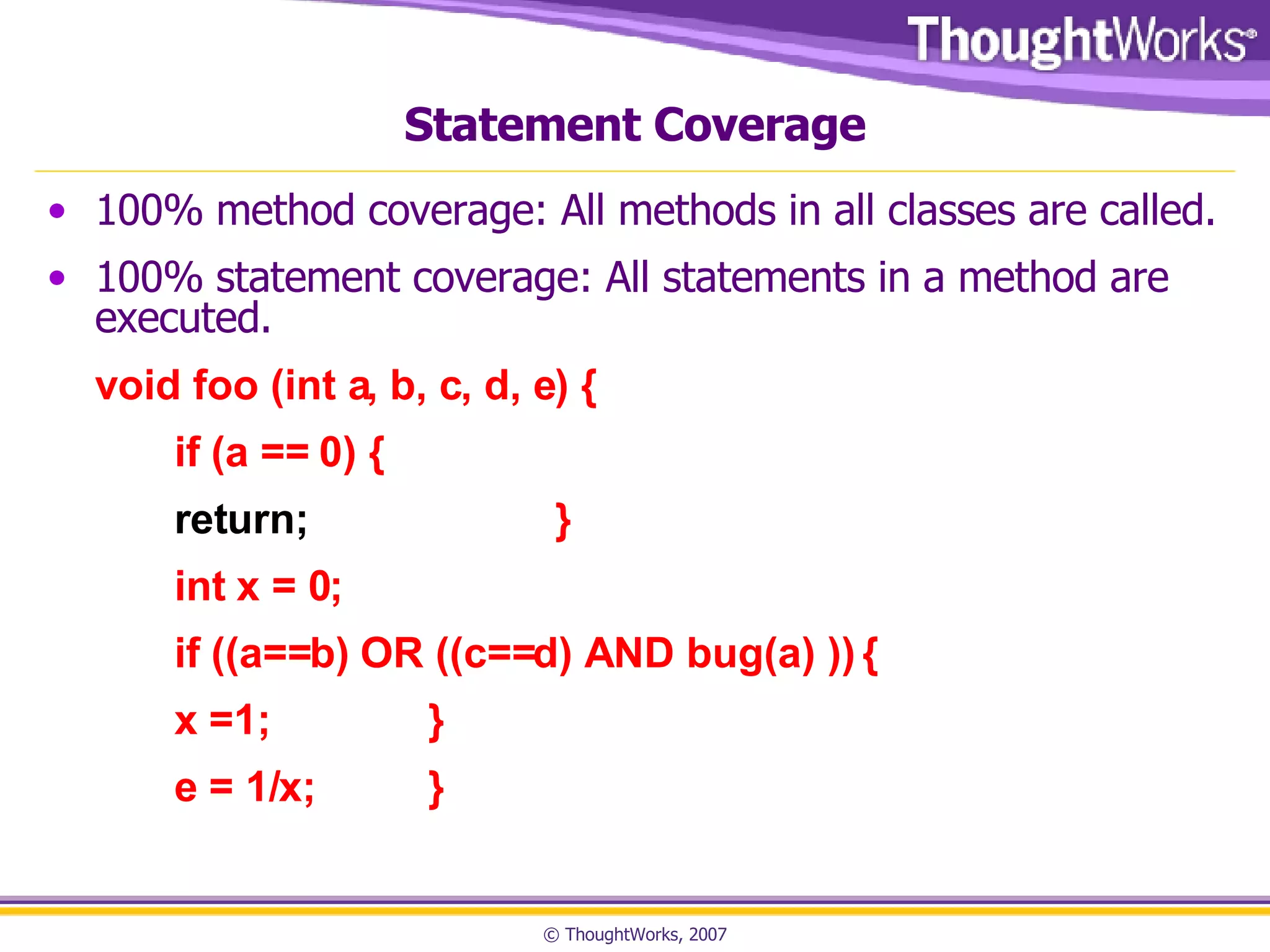 Statement Coverage 100% method coverage: All methods in all classes are called. 100% statement coverage: All statements in a method are executed. void foo (int a, b, c, d, e) { if (a == 0) { return; } int x = 0; if ((a==b) OR ((c==d) AND bug(a) )) { x =1; } e = 1/x; } 