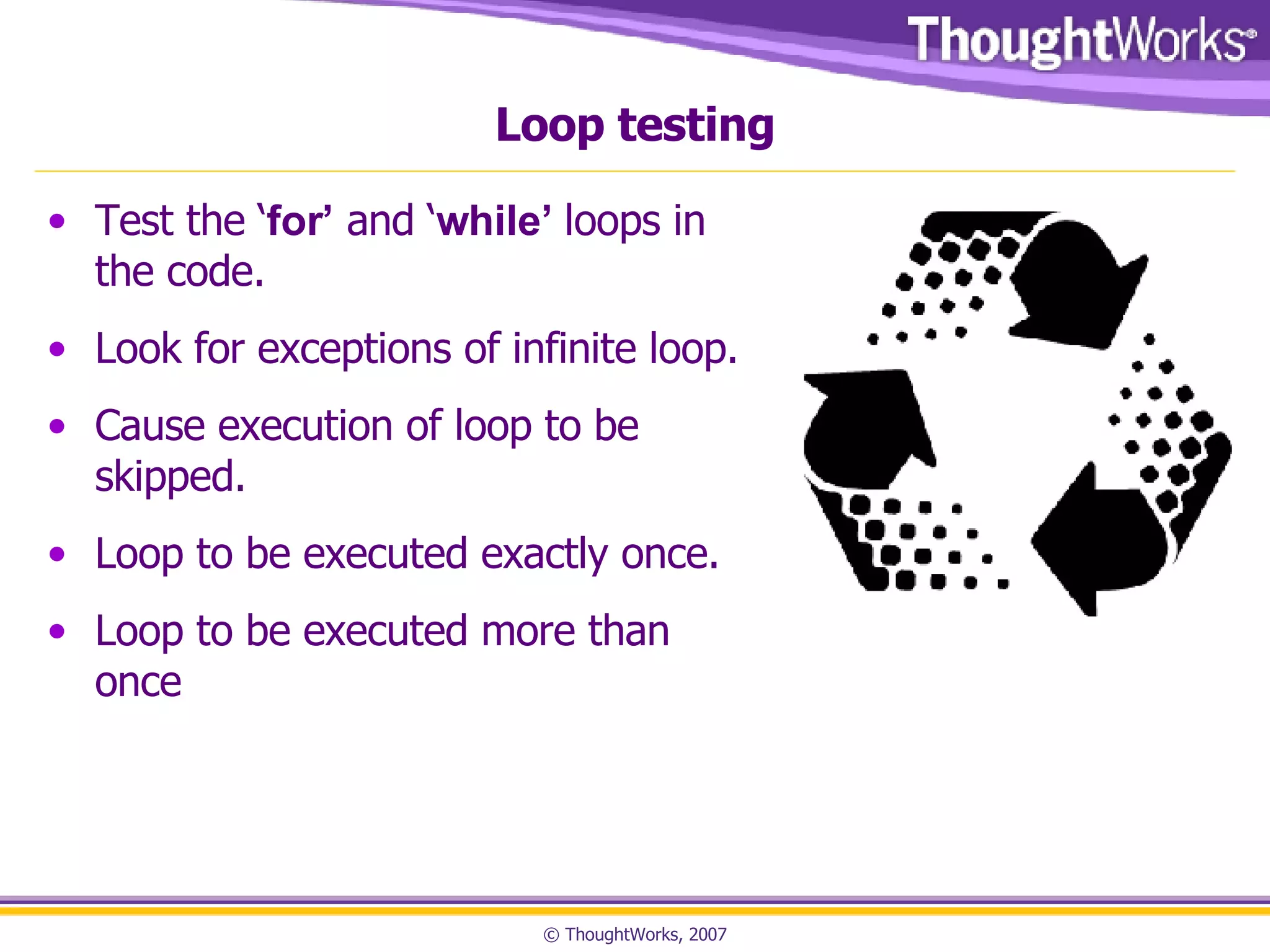 Loop testing Test the ‘ for’  and ‘ while’  loops in the code. Look for exceptions of infinite loop. Cause execution of loop to be skipped. Loop to be executed exactly once. Loop to be executed more than once 