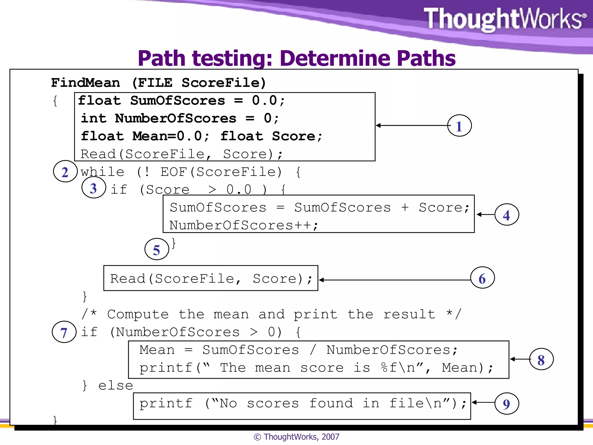 Path testing: Determine Paths FindMean (FILE ScoreFile) {  float SumOfScores = 0.0;  int NumberOfScores = 0;  float Mean=0.0; float Score; Read(ScoreFile, Score); while (! EOF(ScoreFile) { if (Score  > 0.0 ) { SumOfScores = SumOfScores + Score; NumberOfScores++; } Read(ScoreFile, Score); } /* Compute the mean and print the result */ if (NumberOfScores > 0) { Mean = SumOfScores / NumberOfScores; printf(“ The mean score is %f\n”, Mean); } else printf (“No scores found in file\n”); } 1 2 3 4 5 7 6 8 9 