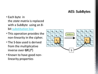 Each byte in
the state matrix is replaced
with a SubByte using an 8-
bit substitution box
This operation provides the
non-linearity in the cipher.
The S-box used is derived
from the multiplicative
inverse over GF(28)
Known to have good non-
linearity properties
 