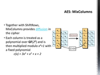 Together with ShiftRows,
MixColumns provides diffusion in
the cipher
Each column is treated as a
polynomial over GF(28) and is
then multiplied modulo x4+1 with
a fixed polynomial
c(x) = 3x3 + x2 + x + 2
 