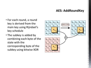 For each round, a round
key is derived from the
main key using Rijndael's
key schedule
The subkey is added by
combining each byte of the
state with the
corresponding byte of the
subkey using bitwise XOR
 