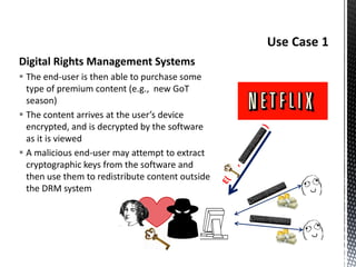 Digital Rights Management Systems
 The end-user is then able to purchase some
type of premium content (e.g., new GoT
season)
 The content arrives at the user’s device
encrypted, and is decrypted by the software
as it is viewed
 A malicious end-user may attempt to extract
cryptographic keys from the software and
then use them to redistribute content outside
the DRM system
 