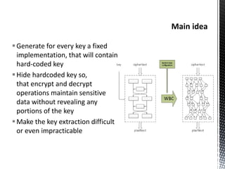 Generate for every key a fixed
implementation, that will contain
hard-coded key
Hide hardcoded key so,
that encrypt and decrypt
operations maintain sensitive
data without revealing any
portions of the key
Make the key extraction difficult
or even impracticable
 