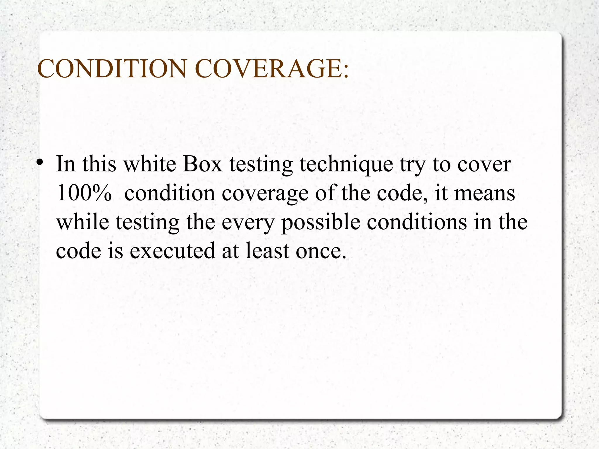 CONDITION COVERAGE:
●
In this white Box testing technique try to cover
100% condition coverage of the code, it means
while testing the every possible conditions in the
code is executed at least once.
 
