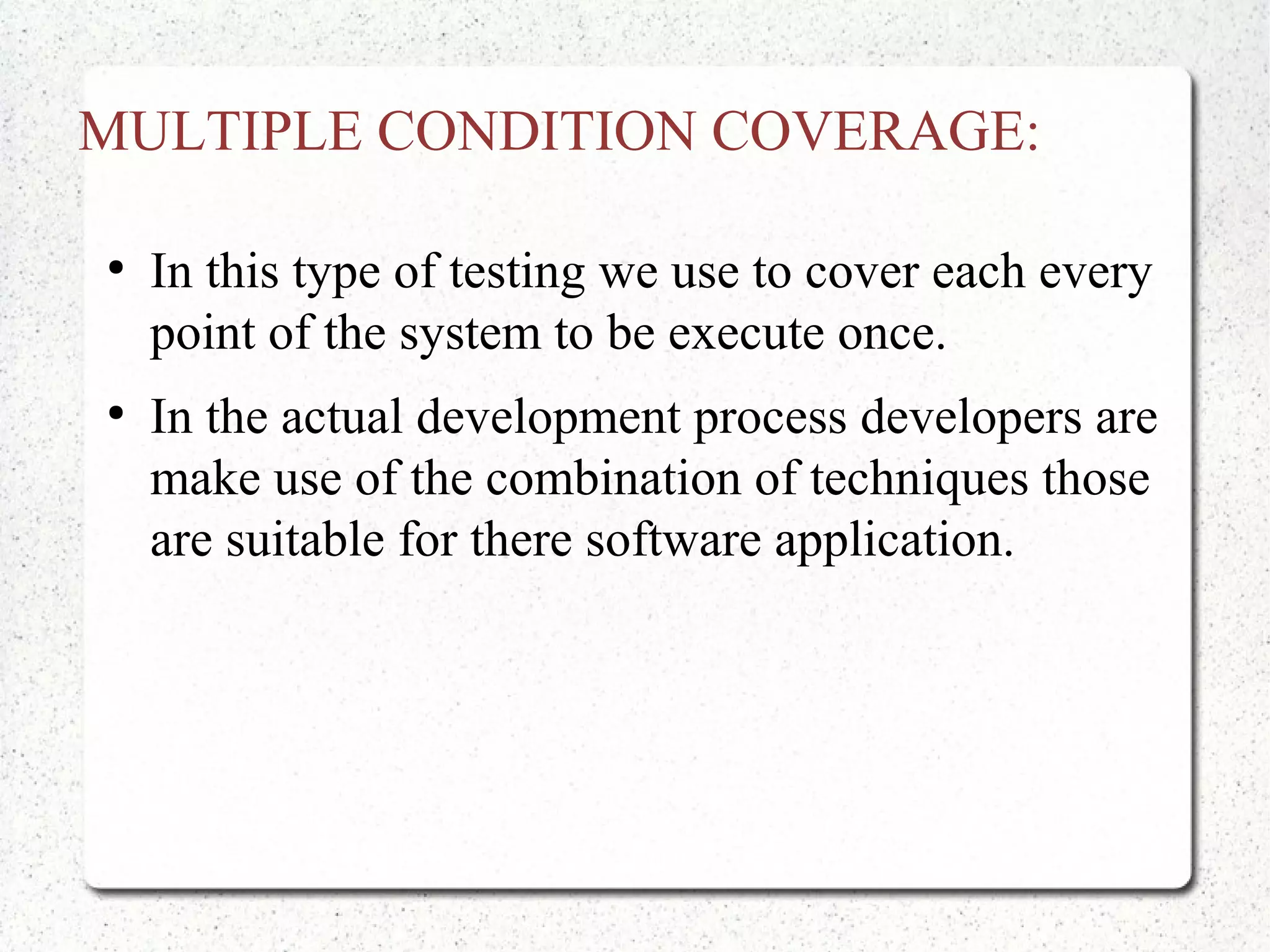 MULTIPLE CONDITION COVERAGE:
●
In this type of testing we use to cover each every
point of the system to be execute once.
●
In the actual development process developers are
make use of the combination of techniques those
are suitable for there software application.
 