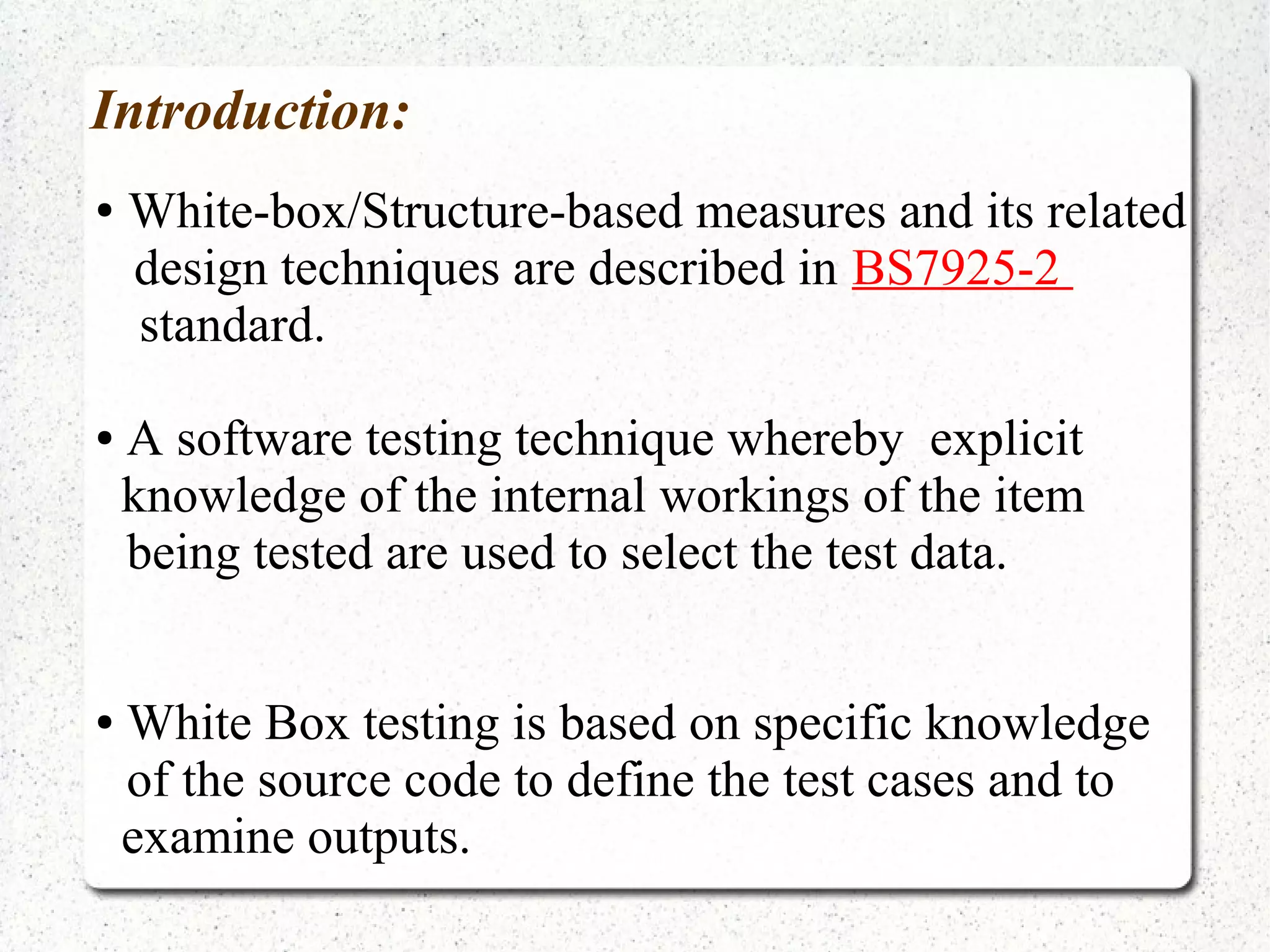 Introduction:
● White-box/Structure-based measures and its related
design techniques are described in BS7925-2
standard.
● A software testing technique whereby explicit
knowledge of the internal workings of the item
being tested are used to select the test data.
● White Box testing is based on specific knowledge
of the source code to define the test cases and to
examine outputs.
 