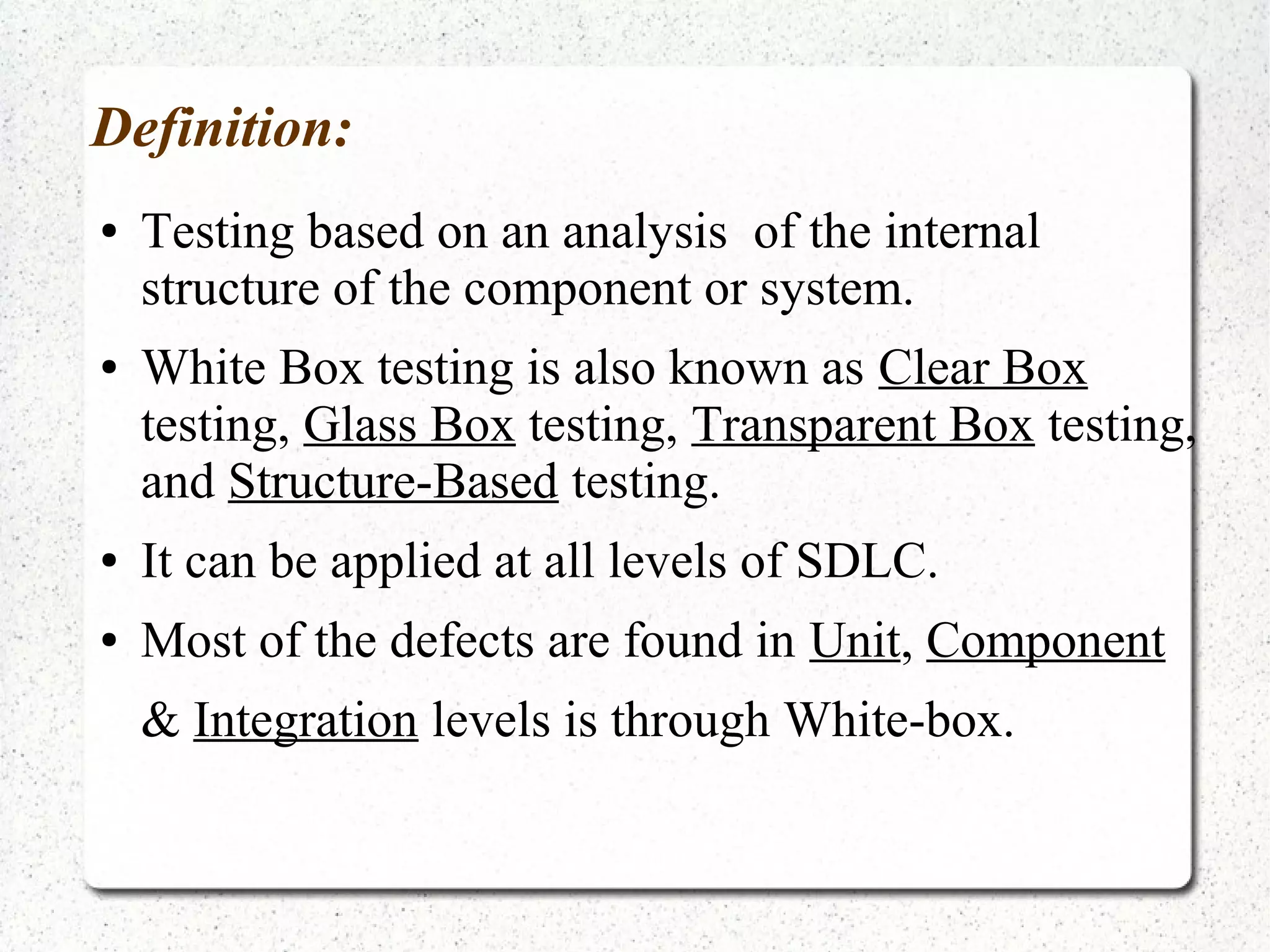 Definition:
● Testing based on an analysis of the internal
structure of the component or system.
● White Box testing is also known as Clear Box
testing, Glass Box testing, Transparent Box testing,
and Structure-Based testing.
● It can be applied at all levels of SDLC.
● Most of the defects are found in Unit, Component
& Integration levels is through White-box.
 