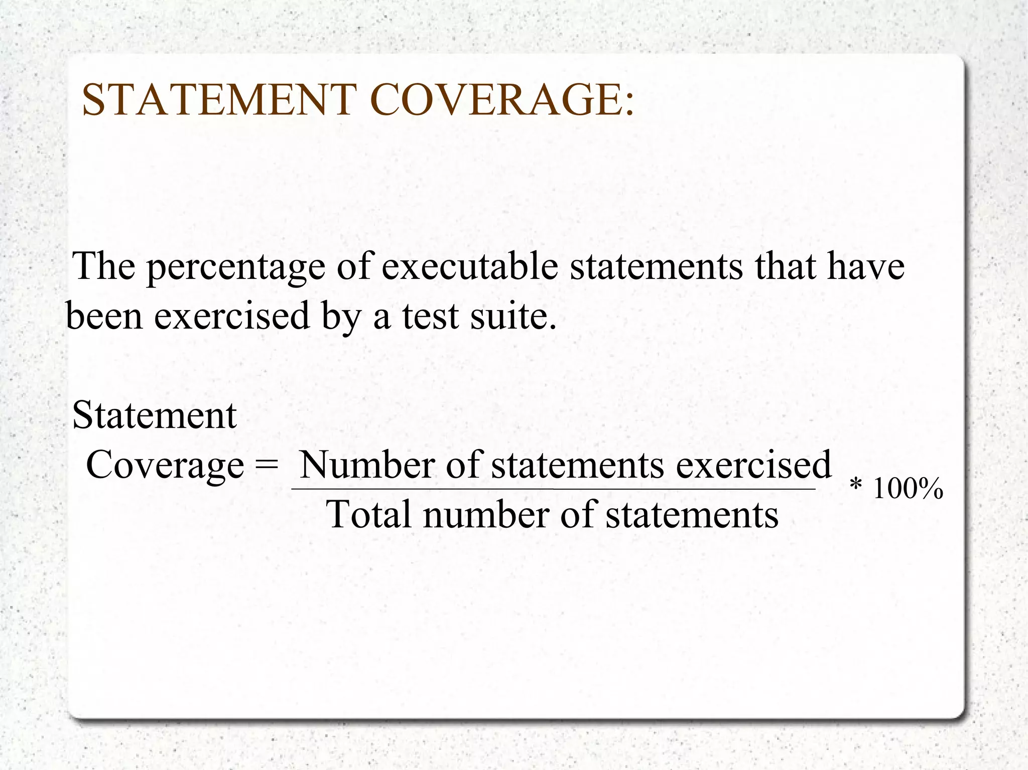 STATEMENT COVERAGE:
The percentage of executable statements that have
been exercised by a test suite.
Statement
Coverage = Number of statements exercised
Total number of statements
* 100%
 