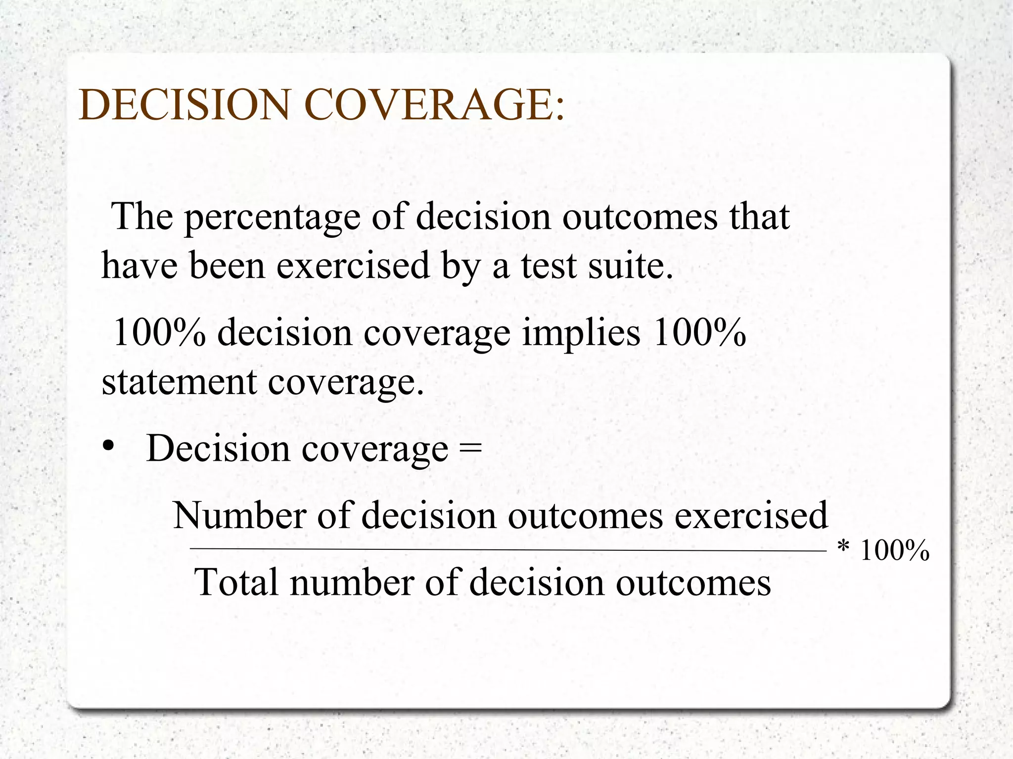 DECISION COVERAGE:
The percentage of decision outcomes that
have been exercised by a test suite.
100% decision coverage implies 100%
statement coverage.
●
Decision coverage =
Number of decision outcomes exercised
Total number of decision outcomes
* 100%
 