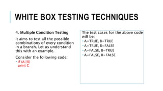 WHITE BOX TESTING TECHNIQUES
4. Multiple Condition Testing
It aims to test all the possible
combinations of every condition
in a branch. Let us understand
this with an example.
Consider the following code:
 if (A||B)
print C
The test cases for the above code
will be:
 A=TRUE, B=TRUE
 A=TRUE, B=FALSE
 A=FALSE, B=TRUE
 A=FALSE, B=FALSE
 