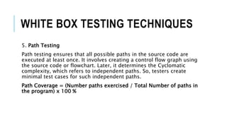 WHITE BOX TESTING TECHNIQUES
5. Path Testing
Path testing ensures that all possible paths in the source code are
executed at least once. It involves creating a control flow graph using
the source code or flowchart. Later, it determines the Cyclomatic
complexity, which refers to independent paths. So, testers create
minimal test cases for such independent paths.
Path Coverage = (Number paths exercised / Total Number of paths in
the program) x 100 %
 