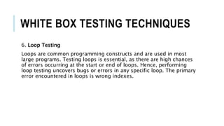 WHITE BOX TESTING TECHNIQUES
6. Loop Testing
Loops are common programming constructs and are used in most
large programs. Testing loops is essential, as there are high chances
of errors occurring at the start or end of loops. Hence, performing
loop testing uncovers bugs or errors in any specific loop. The primary
error encountered in loops is wrong indexes.
 