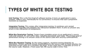 TYPES OF WHITE BOX TESTING
Unit Testing: This is the first level of software testing. It tests an application’s every
module, called a unit, individually for its correctness. It ensures that each component
functions as expected.
Integration Testing: This comes after integration testing. It combines unit-tested
components logically and validates the interaction between them. It aims to uncover any
errors in the interaction of components.
White Box Penetration Testing: Testers have complete access to an application’s source
code and network, IP, and server data, including passwords and maps. The primary goal of
penetration testing is to uncover areas of the source code with security vulnerabilities.
White Box Mutation Testing: As the name suggests, mutation testing depends on
alterations. Testers perform minute modifications to the source code to check whether the
execution of test cases on it uncovers any bugs. If test cases pass, it indicates an error in
the source code. However, if test cases fail, the source code is error-free.
 
