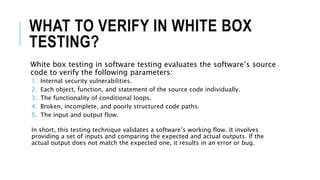 WHAT TO VERIFY IN WHITE BOX
TESTING?
White box testing in software testing evaluates the software’s source
code to verify the following parameters:
1. Internal security vulnerabilities.
2. Each object, function, and statement of the source code individually.
3. The functionality of conditional loops.
4. Broken, incomplete, and poorly structured code paths.
5. The input and output flow.
In short, this testing technique validates a software’s working flow. It involves
providing a set of inputs and comparing the expected and actual outputs. If the
actual output does not match the expected one, it results in an error or bug.
 