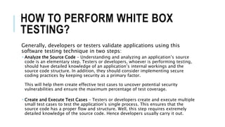 HOW TO PERFORM WHITE BOX
TESTING?
Generally, developers or testers validate applications using this
software testing technique in two steps:
 Analyze the Source Code – Understanding and analyzing an application’s source
code is an elementary step. Testers or developers, whoever is performing testing,
should have detailed knowledge of an application’s internal workings and the
source code structure. In addition, they should consider implementing secure
coding practices by keeping security as a primary factor.
This will help them create effective test cases to uncover potential security
vulnerabilities and ensure the maximum percentage of test coverage.
 Create and Execute Test Cases – Testers or developers create and execute multiple
small test cases to test the application’s single process. This ensures that the
source code has a proper flow and structure. Well, this step requires extremely
detailed knowledge of the source code. Hence developers usually carry it out.
 