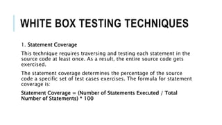 WHITE BOX TESTING TECHNIQUES
1. Statement Coverage
This technique requires traversing and testing each statement in the
source code at least once. As a result, the entire source code gets
exercised.
The statement coverage determines the percentage of the source
code a specific set of test cases exercises. The formula for statement
coverage is:
Statement Coverage = (Number of Statements Executed / Total
Number of Statements) * 100
 