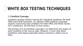WHITE BOX TESTING TECHNIQUES
3. Condition Coverage
Condition testing involves testing the individual conditions for both
TRUE and FALSE outcomes. So, getting 100% condition coverage
requires exercising each condition for both TRUE and FALSE results.
For n conditions, we will have 2n test scripts.
The primary aim of condition coverage is to determine the output of
each condition in the source code. However, it tests only those
conditions with logical operands whose outcome is either true or
false.
 