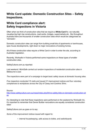 White Card update: Domestic Construction Sites – Safety
Inspections.

White Card compliance alert:
Safety Inspections in Victoria
Often when we think of construction sites that we require a White Card for, we naturally
visualise big high rise constructions, road works, bridges, supermarkets etc. But throughout
Australia there are thousands of smaller construction sites which would be categorised as
“domestic”.

Domestic construction sites can range from building small lots of apartments or townhouses,
spec house developments, right down to major renovations of existing homes.

All of these construction sites require a White Card in order to enter the site, according to
Australian legislation.

Recently, Worksafe in Victoria performed some inspections on these types of smaller
construction sites.

SafetyCulture.com.au reported:

Last weekend, WorkSafe carried out random inspections of residential construction sites in
Melbourne’s east.

The inspections were part of a campaign to target basic safety issues at domestic housing sites.

Five inspectors conducted 15 visits and issued 21 improvement notices and four voluntary
compliances to workplaces across the City of Casey and Cardinia Shire.:


Source:
http://www.safetyculture.com.au/news/index.php/04/vic-safety-blitz-on-domestic-construction-sit
es

It’s interesting to note that these inspections were performed on the weekend by Worksafe Vic.
It’s important to remember that Owner Builder renovations are equally considered construction
sites!

SafetyCulture.com.au goes on to say:

Some of the improvement notices issued with regard to:

               internal housekeeping, safe access to toilets, and switchboards




                                                                                                1/4
 