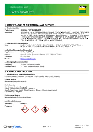 1. IDENTIFICATION OF THE MATERIAL AND SUPPLIER
BERRIMA SL ● BLUE CIRCLE GENERAL PURPOSE CEMENT ● BLUE CIRCLE HIGH EARLY STRENGTH
CEMENT ● BLUE CIRCLE OFF WHITE CEMENT ● BLUE CIRCLE ® SOUTHERN WHITE CEMENT ●
BRIGHTONLITE ● CRÈME CEMENT ● GP CEMENT ● HARDIES CEMENT ● HE CEMENT ● HES CEMENT
● HIGH EARLY STRENGTH CEMENT ● ISO-MENT ● KOORAGANG GP ● MALDON GP ● OFF WHITE
CEMENT ● SHRINKAGE LIMITED CEMENT ● SL CEMENT ● SOUTHERN WHITE CEMENT ● SUNLITE ●
TYPE GP ● TYPE HE ● TYPE SL ● TYPE SR ● WHITE CEMENT
Synonyms
BINDING AGENT ● CONCRETE ● CONSTRUCTION ● GROUT ● INDUSTRIAL APPLICATIONS ●
MANUFACTURE OF CEMENTS ● MASONRY ● MORTAR ● SOIL STABILISATION
Uses
1.2 Uses and uses advised against
1.3 Details of the supplier of the product
BORAL AUSTRALIA
Supplier name
Level 18, 15 Blue Street, North Sydney, NSW, 2060, AUSTRALIA
Address
(02) 9220 6300
Telephone
1800 555 477 (8am – 5pm WST)
Emergency
13 11 26 (Poisons Information Centre)
Emergency (A/H)
1.4 Emergency telephone numbers
http://www.boral.com.au
Website
1.1 Product identifier
GENERAL PURPOSE CEMENT
Product name
2. HAZARDS IDENTIFICATION
CLASSIFIED AS HAZARDOUS ACCORDING TO SAFE WORK AUSTRALIA CRITERIA
2.2 GHS Label elements
Signal word DANGER
Pictograms
Physical Hazards
Not classified as a Physical Hazard
Health Hazards
Skin Corrosion/Irritation: Category 2
Serious Eye Damage / Eye Irritation: Category 1
Specific Target Organ Toxicity (Single Exposure): Category 3 (Respiratory Irritation)
Carcinogenicity: Category 1
Environmental Hazards
Not classified as an Environmental Hazard
2.1 Classification of the substance or mixture
SDS Date: 03 Jan 2020
Version No: 3
of
Page 1 9
 