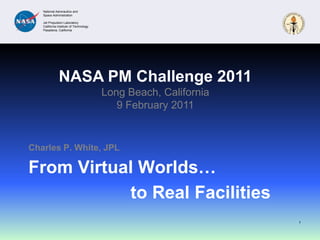 From Virtual Worlds… Charles P. White, JPL 1 NASA PM Challenge 2011 Long Beach, California 9 February 2011 to Real Facilities 