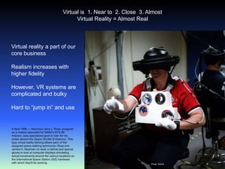 5Virtual is  1. Near to  2. Close  3. AlmostVirtual Reality = Almost RealVirtual reality a part of our core businessRealism increases with higher fidelityHowever, VR systems are complicated and bulkyHard to “jump in” and use8 April 1998 --- Astronaut Jerry L. Ross, assigned as a mission specialist for NASA's STS-88 mission, uses specialized gear to train for his duties aboard the Space Shuttle Endeavour. This type virtual reality training allows each of the assigned space-walking astronauts--Ross and James H. Newman--to wear a helmet and special gloves to look at computer displays simulating actual movements around the various locations on the International Space Station (ISS) hardware with which they'll be working.Photo: NASA